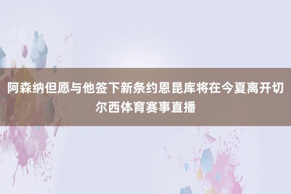 阿森納但愿與他簽下新條約恩昆庫將在今夏離開切爾西體育賽事直播